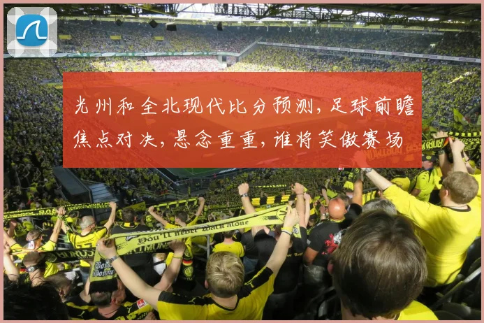 光州和全北现代比分预测,足球前瞻焦点对决,悬念重重,谁将笑傲赛场