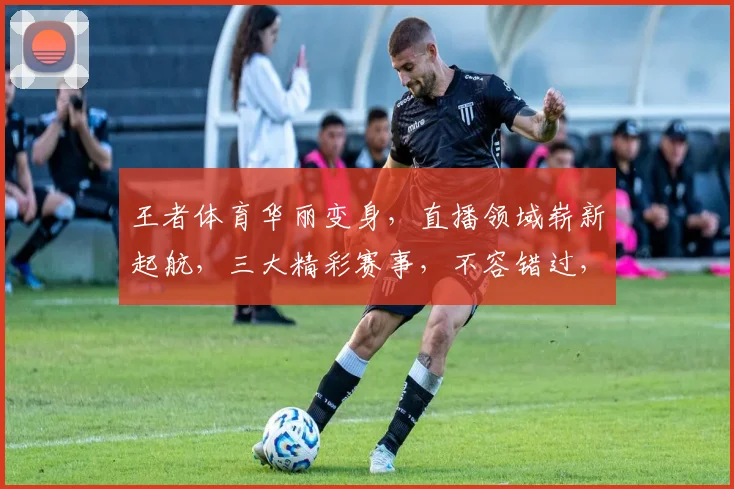 王者体育华丽变身,直播领域崭新起航,三大精彩赛事,不容错过,等你来见证